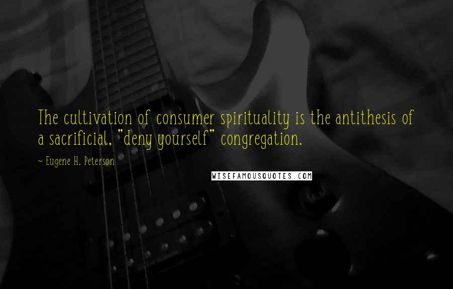 Eugene H. Peterson Quotes: The cultivation of consumer spirituality is the antithesis of a sacrificial, "deny yourself" congregation.