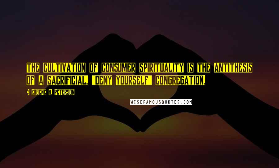 Eugene H. Peterson Quotes: The cultivation of consumer spirituality is the antithesis of a sacrificial, "deny yourself" congregation.