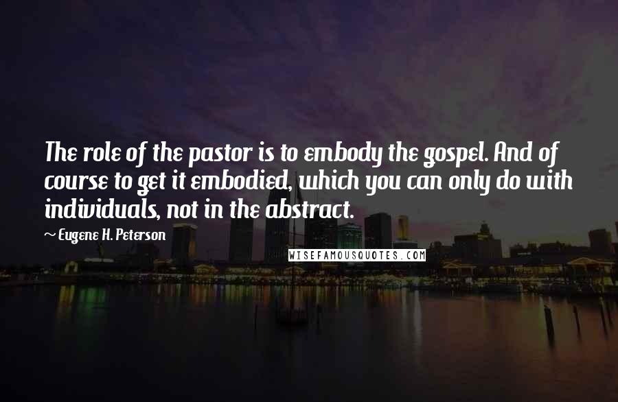 Eugene H. Peterson Quotes: The role of the pastor is to embody the gospel. And of course to get it embodied, which you can only do with individuals, not in the abstract.