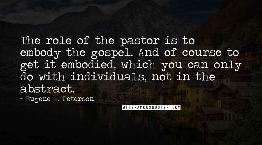 Eugene H. Peterson Quotes: The role of the pastor is to embody the gospel. And of course to get it embodied, which you can only do with individuals, not in the abstract.