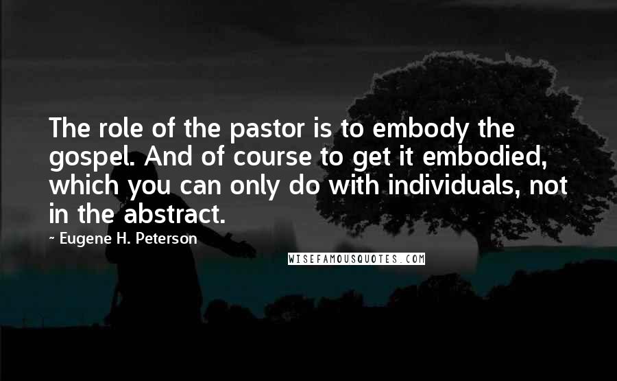 Eugene H. Peterson Quotes: The role of the pastor is to embody the gospel. And of course to get it embodied, which you can only do with individuals, not in the abstract.