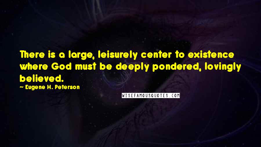 Eugene H. Peterson Quotes: There is a large, leisurely center to existence where God must be deeply pondered, lovingly believed.