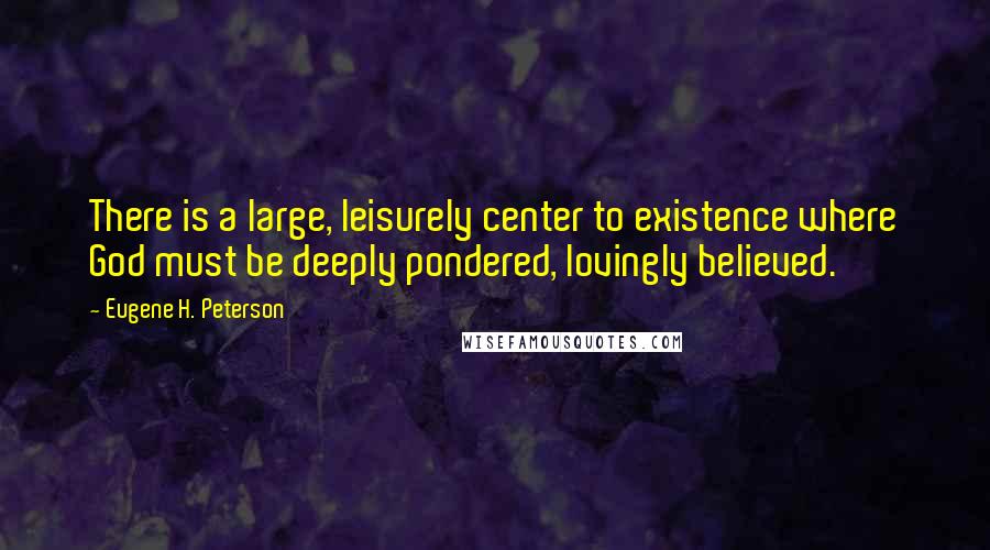 Eugene H. Peterson Quotes: There is a large, leisurely center to existence where God must be deeply pondered, lovingly believed.