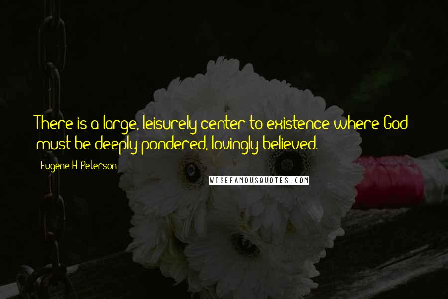 Eugene H. Peterson Quotes: There is a large, leisurely center to existence where God must be deeply pondered, lovingly believed.