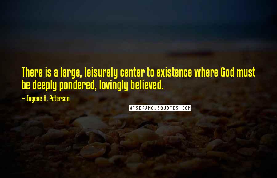 Eugene H. Peterson Quotes: There is a large, leisurely center to existence where God must be deeply pondered, lovingly believed.