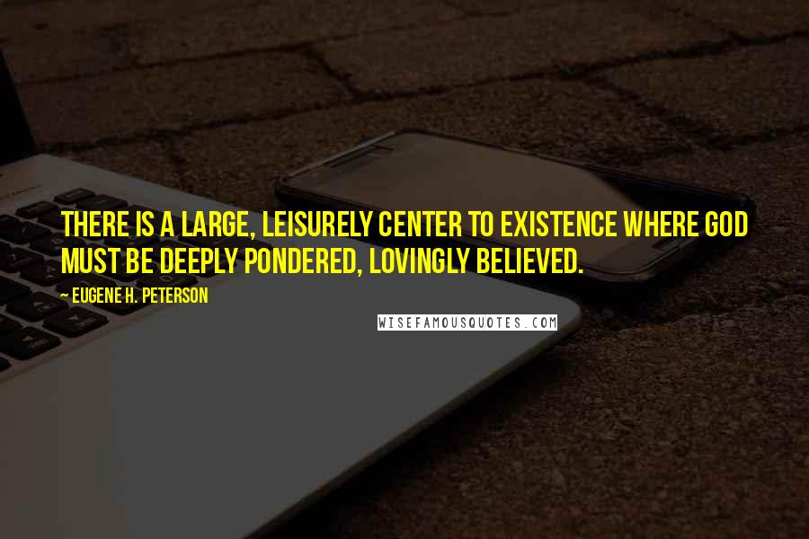 Eugene H. Peterson Quotes: There is a large, leisurely center to existence where God must be deeply pondered, lovingly believed.
