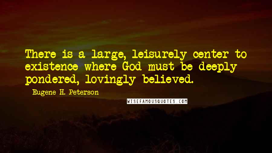 Eugene H. Peterson Quotes: There is a large, leisurely center to existence where God must be deeply pondered, lovingly believed.