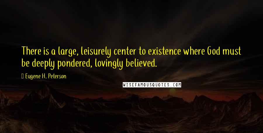 Eugene H. Peterson Quotes: There is a large, leisurely center to existence where God must be deeply pondered, lovingly believed.