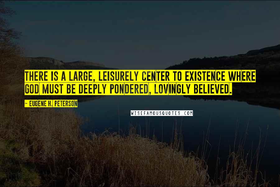 Eugene H. Peterson Quotes: There is a large, leisurely center to existence where God must be deeply pondered, lovingly believed.