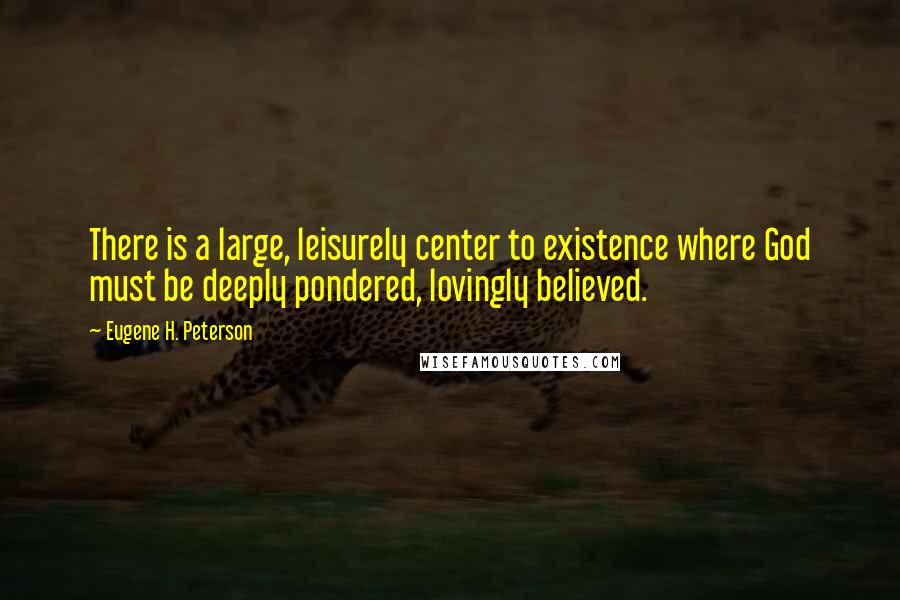 Eugene H. Peterson Quotes: There is a large, leisurely center to existence where God must be deeply pondered, lovingly believed.