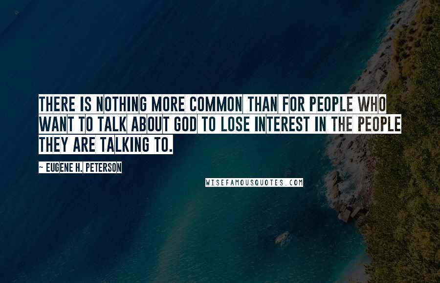 Eugene H. Peterson Quotes: There is nothing more common than for people who want to talk about God to lose interest in the people they are talking to.