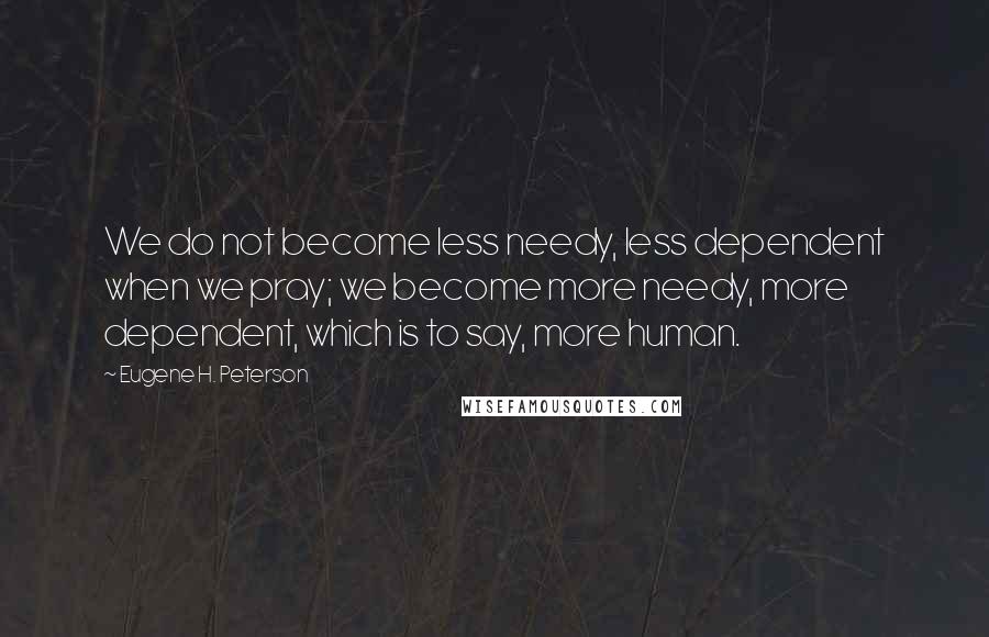 Eugene H. Peterson Quotes: We do not become less needy, less dependent when we pray; we become more needy, more dependent, which is to say, more human.