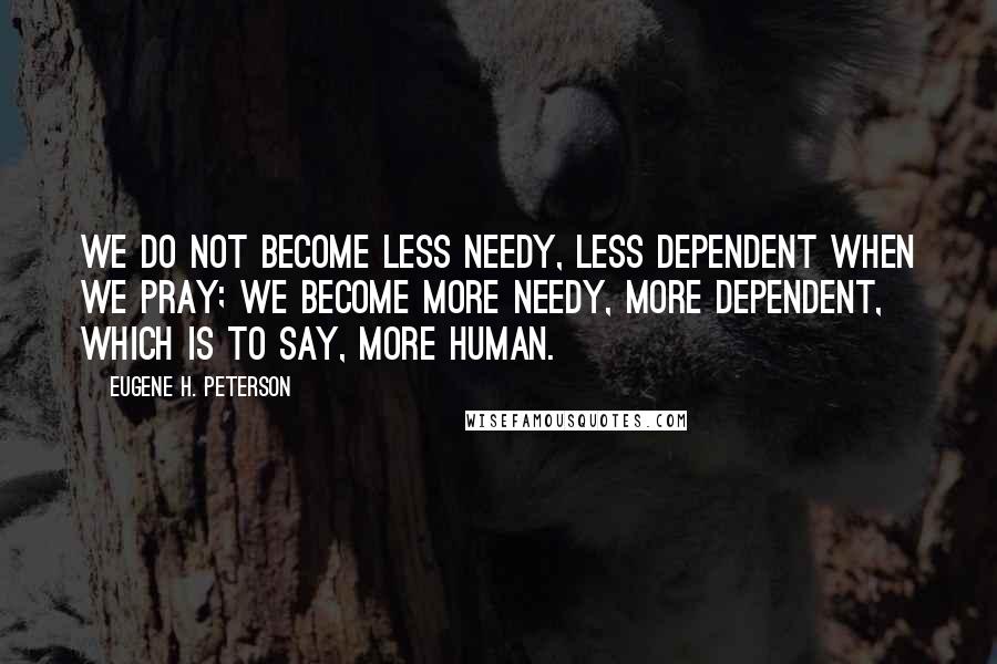 Eugene H. Peterson Quotes: We do not become less needy, less dependent when we pray; we become more needy, more dependent, which is to say, more human.