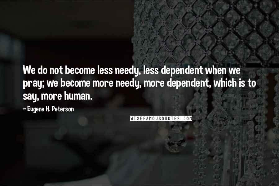 Eugene H. Peterson Quotes: We do not become less needy, less dependent when we pray; we become more needy, more dependent, which is to say, more human.