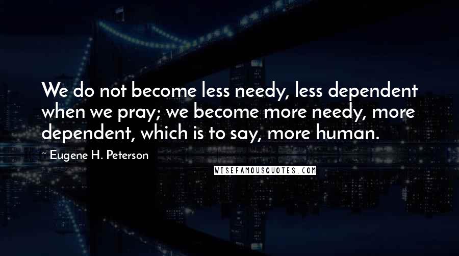 Eugene H. Peterson Quotes: We do not become less needy, less dependent when we pray; we become more needy, more dependent, which is to say, more human.