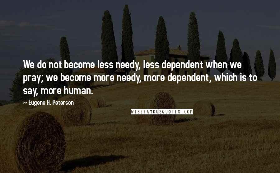 Eugene H. Peterson Quotes: We do not become less needy, less dependent when we pray; we become more needy, more dependent, which is to say, more human.