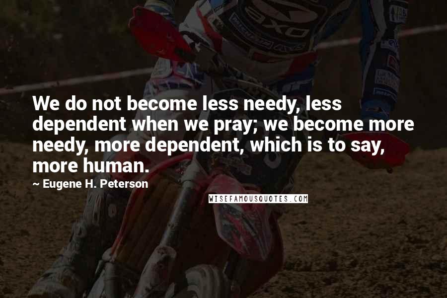 Eugene H. Peterson Quotes: We do not become less needy, less dependent when we pray; we become more needy, more dependent, which is to say, more human.