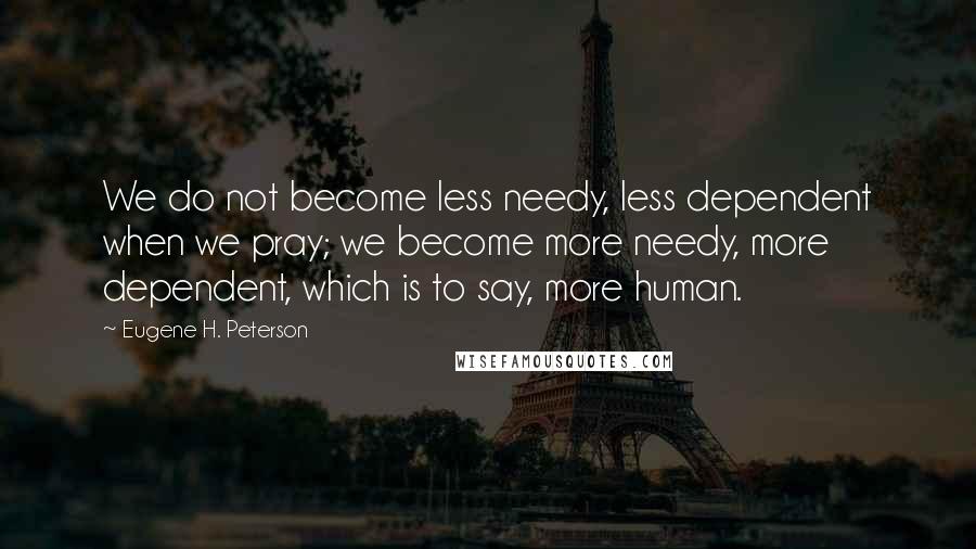 Eugene H. Peterson Quotes: We do not become less needy, less dependent when we pray; we become more needy, more dependent, which is to say, more human.