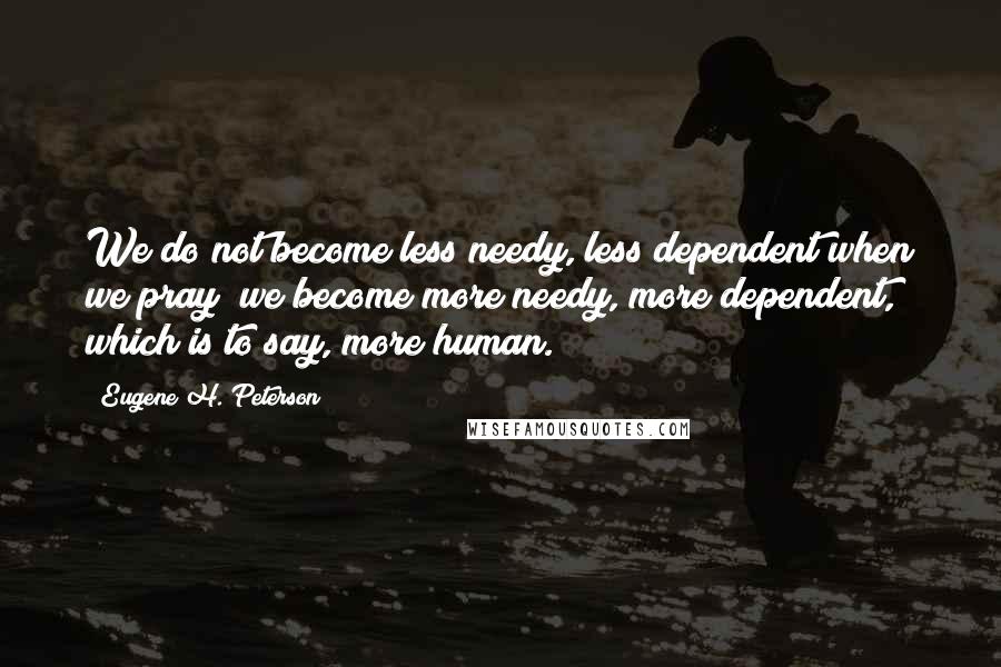 Eugene H. Peterson Quotes: We do not become less needy, less dependent when we pray; we become more needy, more dependent, which is to say, more human.