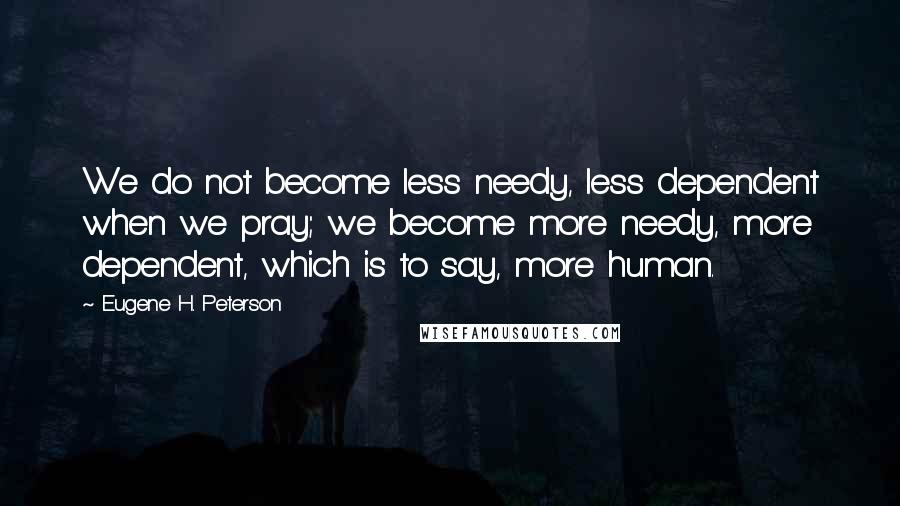 Eugene H. Peterson Quotes: We do not become less needy, less dependent when we pray; we become more needy, more dependent, which is to say, more human.