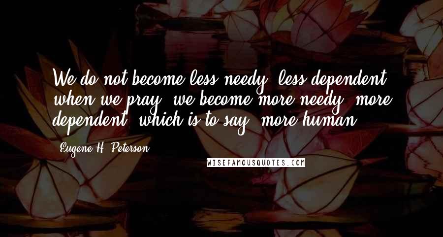 Eugene H. Peterson Quotes: We do not become less needy, less dependent when we pray; we become more needy, more dependent, which is to say, more human.