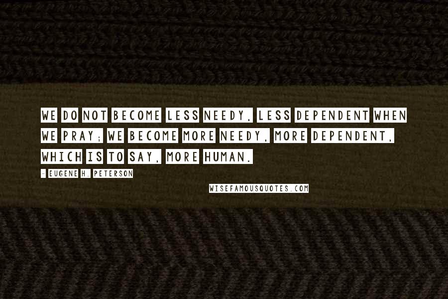 Eugene H. Peterson Quotes: We do not become less needy, less dependent when we pray; we become more needy, more dependent, which is to say, more human.