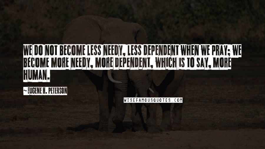 Eugene H. Peterson Quotes: We do not become less needy, less dependent when we pray; we become more needy, more dependent, which is to say, more human.