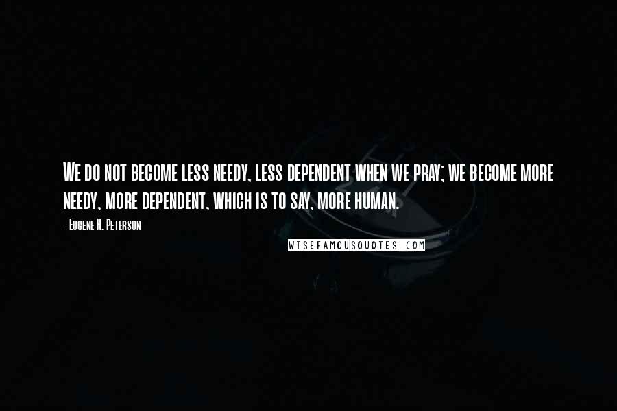 Eugene H. Peterson Quotes: We do not become less needy, less dependent when we pray; we become more needy, more dependent, which is to say, more human.