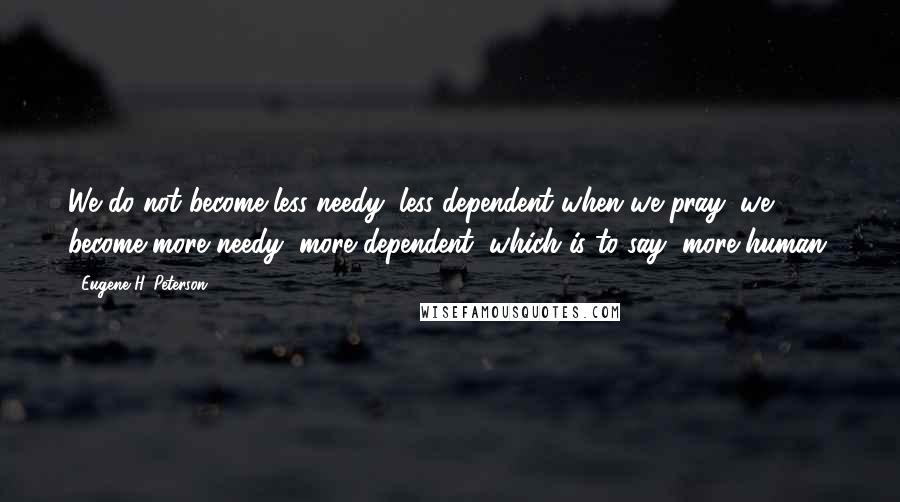 Eugene H. Peterson Quotes: We do not become less needy, less dependent when we pray; we become more needy, more dependent, which is to say, more human.