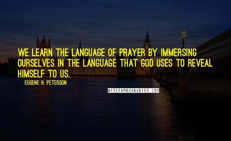 Eugene H. Peterson Quotes: We learn the language of prayer by immersing ourselves in the language that God uses to reveal Himself to us.