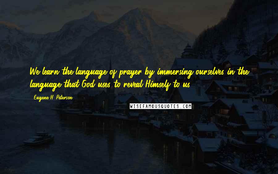 Eugene H. Peterson Quotes: We learn the language of prayer by immersing ourselves in the language that God uses to reveal Himself to us.