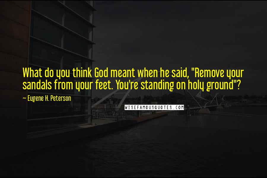 Eugene H. Peterson Quotes: What do you think God meant when he said, "Remove your sandals from your feet. You're standing on holy ground"?