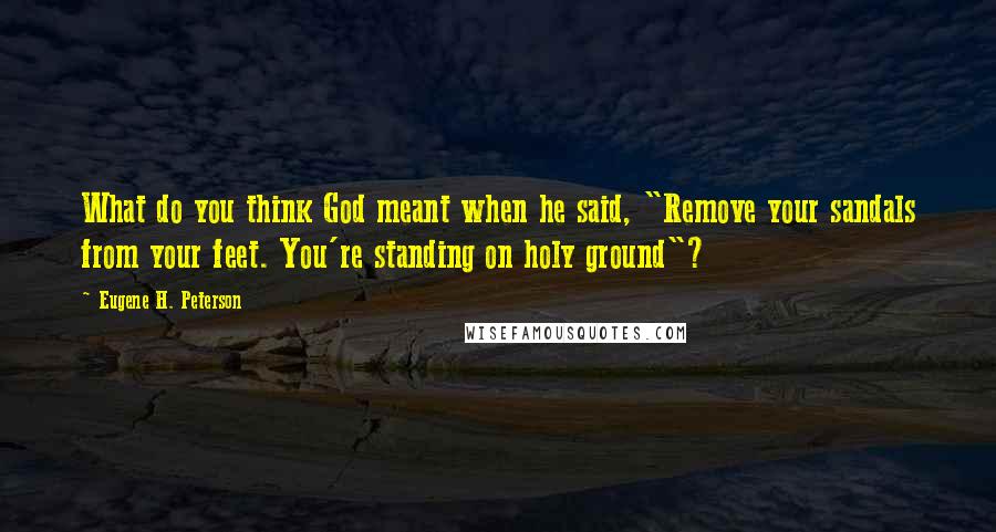 Eugene H. Peterson Quotes: What do you think God meant when he said, "Remove your sandals from your feet. You're standing on holy ground"?