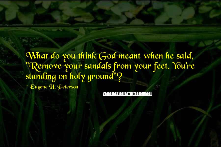Eugene H. Peterson Quotes: What do you think God meant when he said, "Remove your sandals from your feet. You're standing on holy ground"?