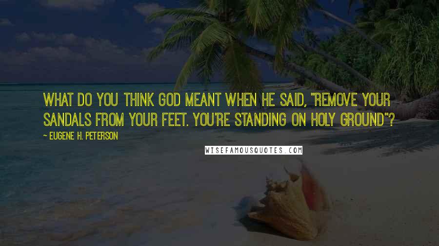 Eugene H. Peterson Quotes: What do you think God meant when he said, "Remove your sandals from your feet. You're standing on holy ground"?