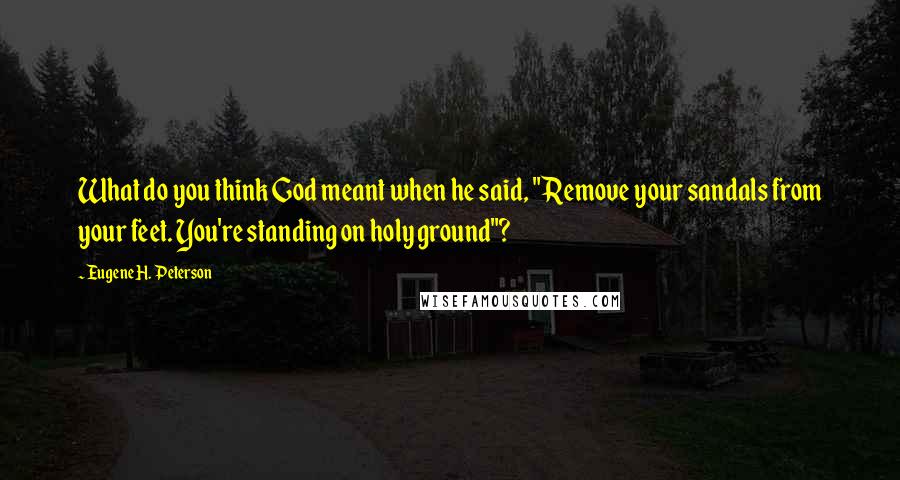 Eugene H. Peterson Quotes: What do you think God meant when he said, "Remove your sandals from your feet. You're standing on holy ground"?
