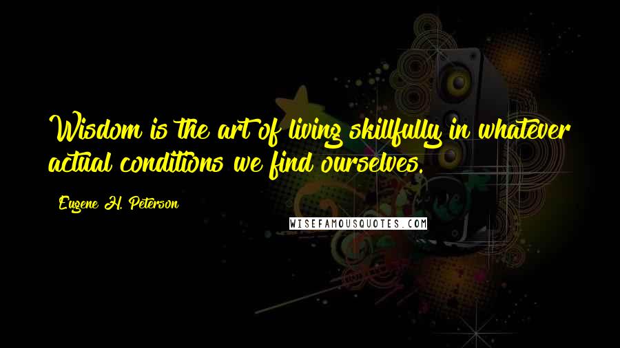 Eugene H. Peterson Quotes: Wisdom is the art of living skillfully in whatever actual conditions we find ourselves.