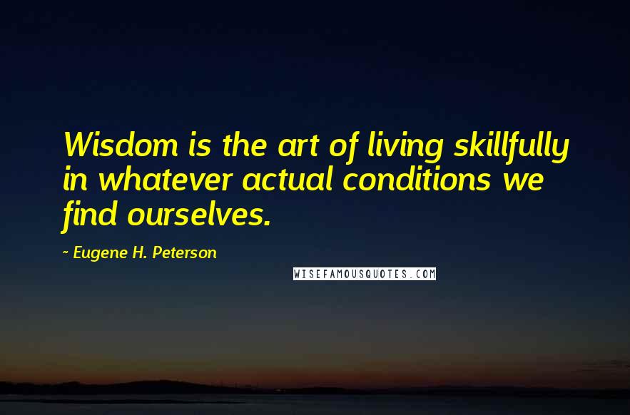 Eugene H. Peterson Quotes: Wisdom is the art of living skillfully in whatever actual conditions we find ourselves.