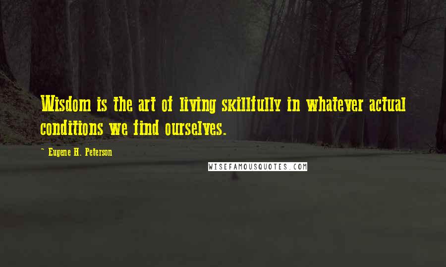 Eugene H. Peterson Quotes: Wisdom is the art of living skillfully in whatever actual conditions we find ourselves.