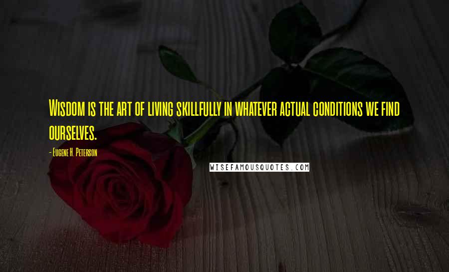 Eugene H. Peterson Quotes: Wisdom is the art of living skillfully in whatever actual conditions we find ourselves.