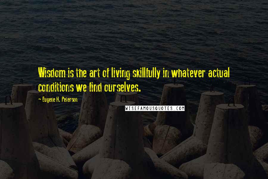 Eugene H. Peterson Quotes: Wisdom is the art of living skillfully in whatever actual conditions we find ourselves.