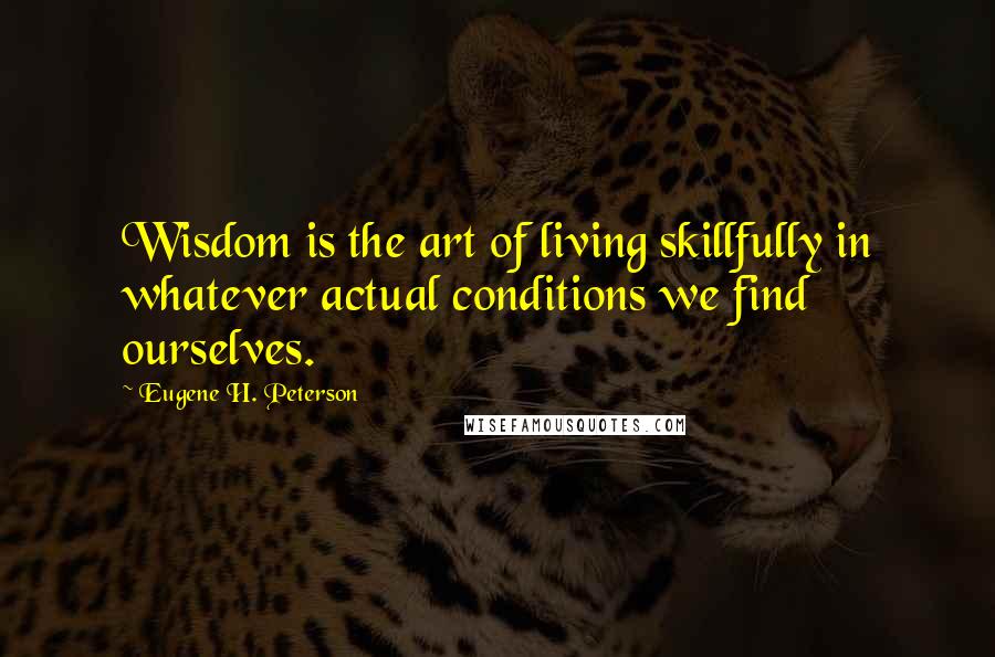 Eugene H. Peterson Quotes: Wisdom is the art of living skillfully in whatever actual conditions we find ourselves.
