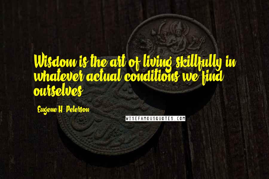 Eugene H. Peterson Quotes: Wisdom is the art of living skillfully in whatever actual conditions we find ourselves.