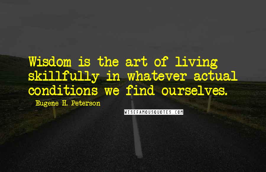 Eugene H. Peterson Quotes: Wisdom is the art of living skillfully in whatever actual conditions we find ourselves.