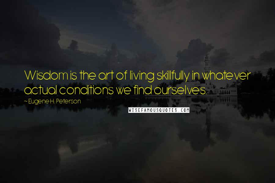 Eugene H. Peterson Quotes: Wisdom is the art of living skillfully in whatever actual conditions we find ourselves.