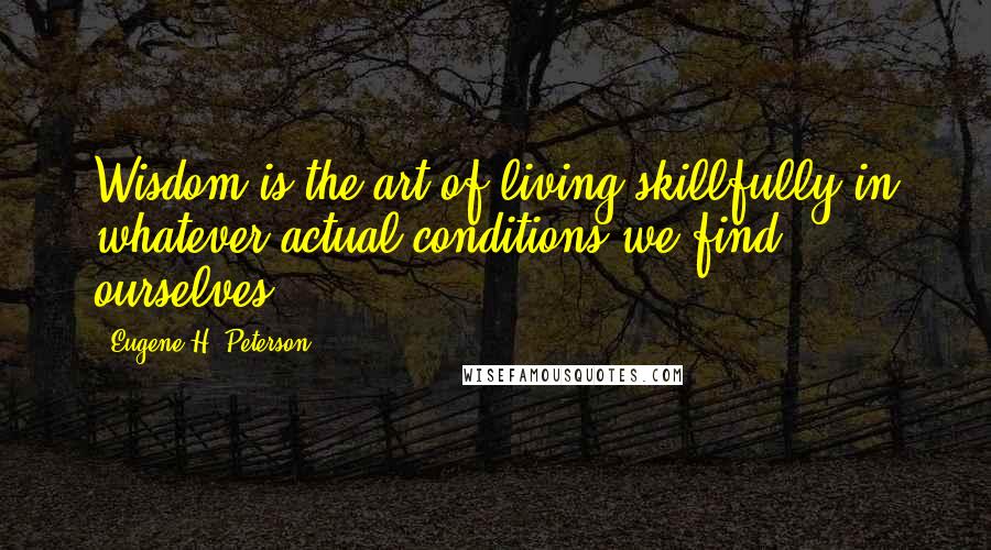 Eugene H. Peterson Quotes: Wisdom is the art of living skillfully in whatever actual conditions we find ourselves.