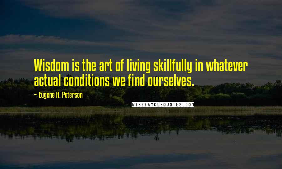 Eugene H. Peterson Quotes: Wisdom is the art of living skillfully in whatever actual conditions we find ourselves.