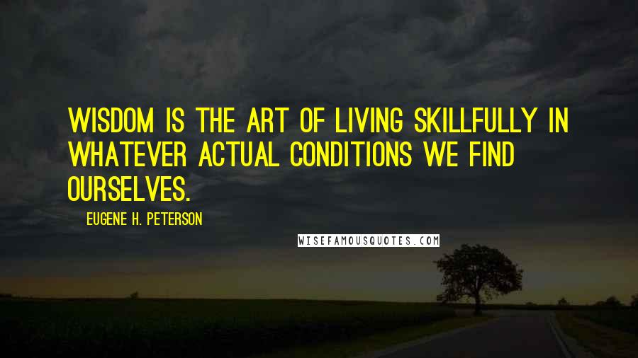 Eugene H. Peterson Quotes: Wisdom is the art of living skillfully in whatever actual conditions we find ourselves.