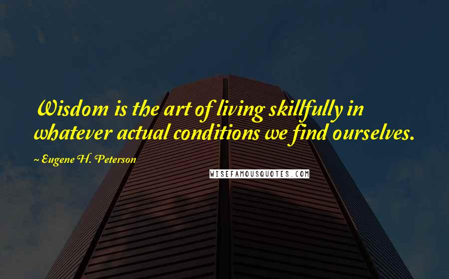 Eugene H. Peterson Quotes: Wisdom is the art of living skillfully in whatever actual conditions we find ourselves.