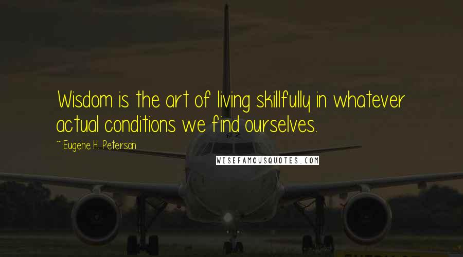 Eugene H. Peterson Quotes: Wisdom is the art of living skillfully in whatever actual conditions we find ourselves.